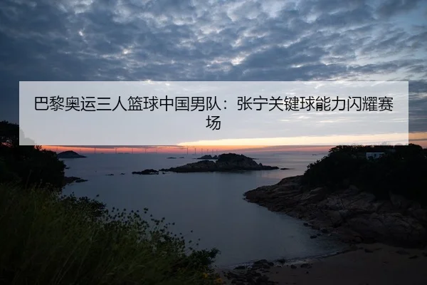 巴黎奥运三人篮球中国男队：张宁关键球能力闪耀赛场